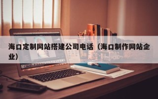 包头海口定制网站搭建公司电话（海口制作网站企业）