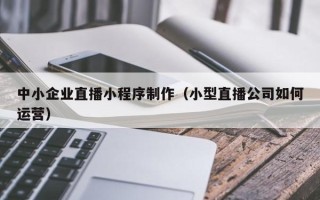 包头中小企业直播小程序制作（小型直播公司如何运营）