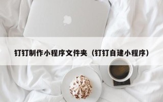 包头钉钉制作小程序文件夹（钉钉自建小程序）