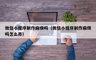 包头微信小程序制作麻烦吗（微信小程序制作麻烦吗怎么弄）
