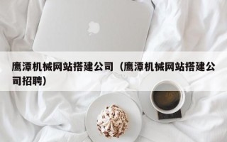 包头鹰潭机械网站搭建公司（鹰潭机械网站搭建公司招聘）