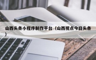 包头山西头条小程序制作平台（山西视点今日头条）